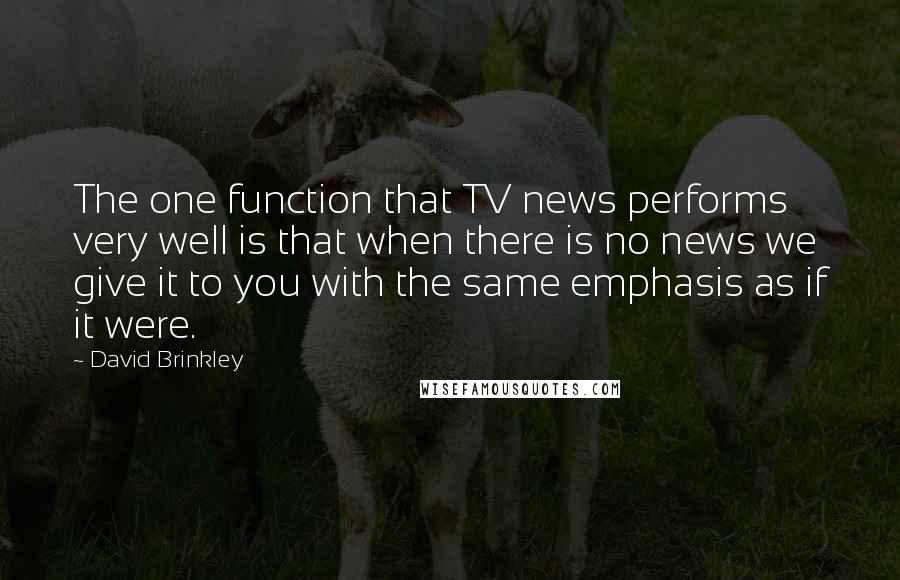 David Brinkley Quotes: The one function that TV news performs very well is that when there is no news we give it to you with the same emphasis as if it were.