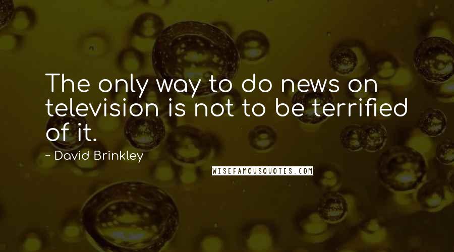 David Brinkley Quotes: The only way to do news on television is not to be terrified of it.