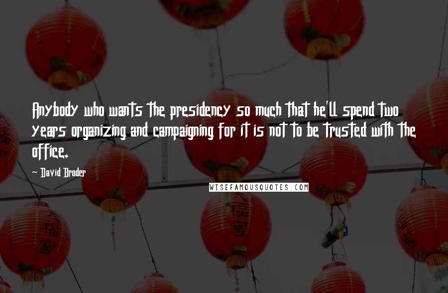 David Broder Quotes: Anybody who wants the presidency so much that he'll spend two years organizing and campaigning for it is not to be trusted with the office.