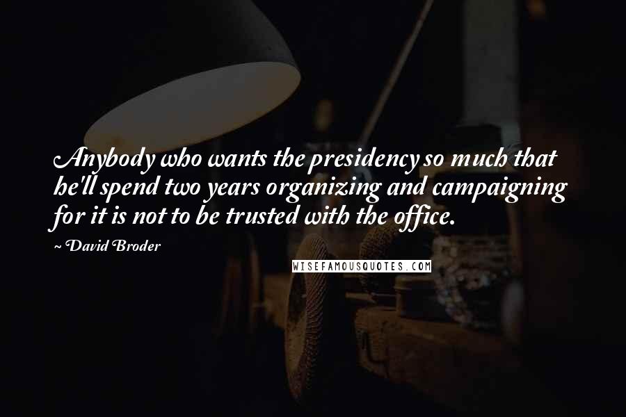 David Broder Quotes: Anybody who wants the presidency so much that he'll spend two years organizing and campaigning for it is not to be trusted with the office.