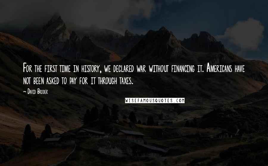 David Broder Quotes: For the first time in history, we declared war without financing it. Americans have not been asked to pay for it through taxes.