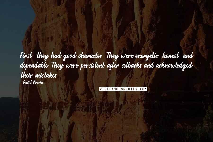 David Brooks Quotes: First, they had good character. They were energetic, honest, and dependable. They were persistent after setbacks and acknowledged their mistakes.