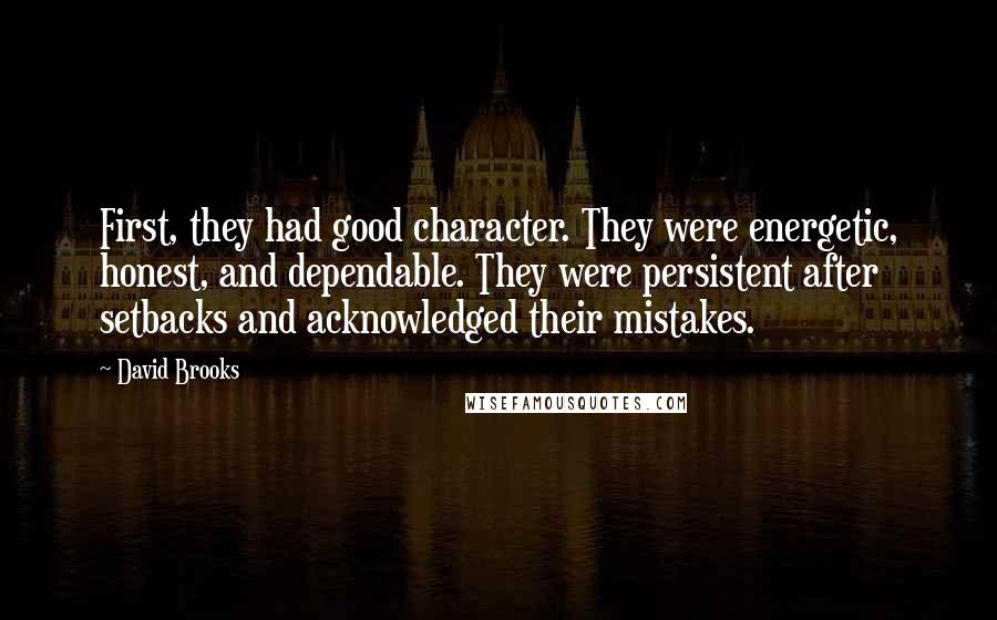 David Brooks Quotes: First, they had good character. They were energetic, honest, and dependable. They were persistent after setbacks and acknowledged their mistakes.