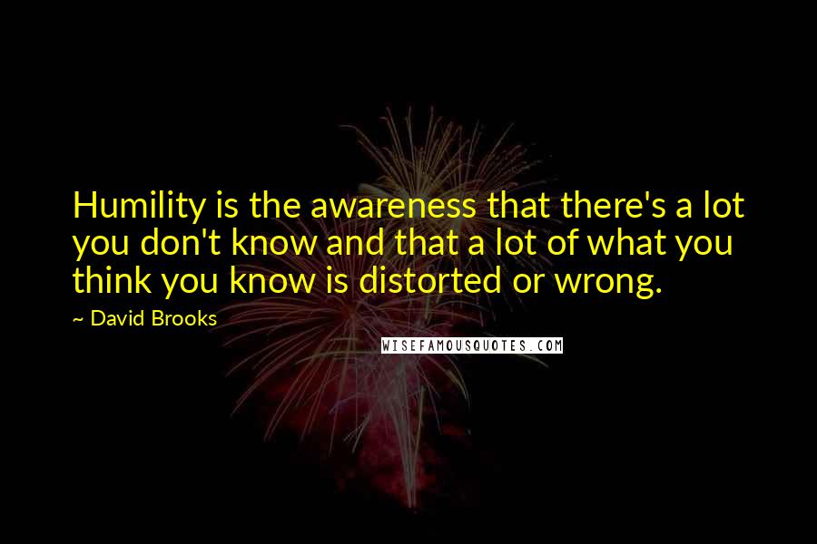 David Brooks Quotes: Humility is the awareness that there's a lot you don't know and that a lot of what you think you know is distorted or wrong.