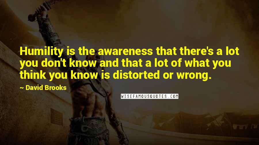 David Brooks Quotes: Humility is the awareness that there's a lot you don't know and that a lot of what you think you know is distorted or wrong.