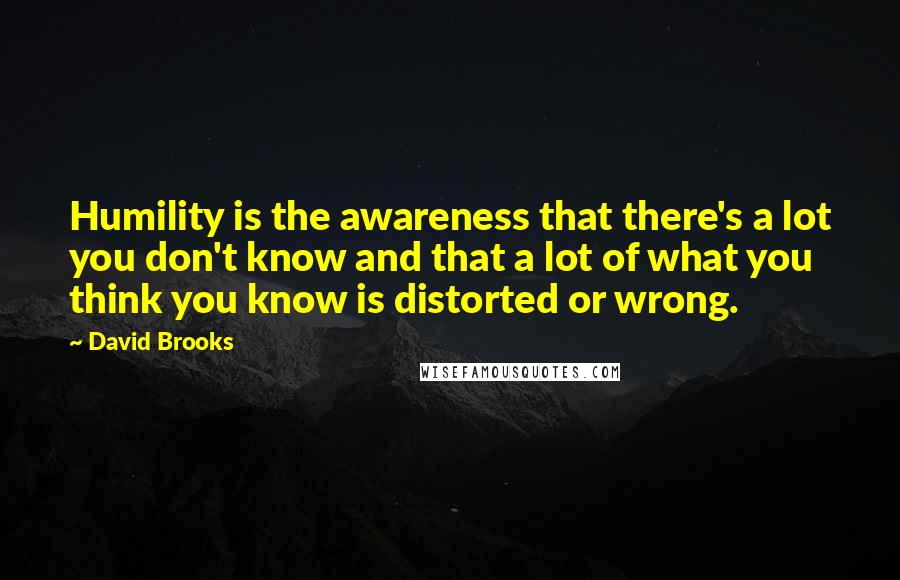 David Brooks Quotes: Humility is the awareness that there's a lot you don't know and that a lot of what you think you know is distorted or wrong.