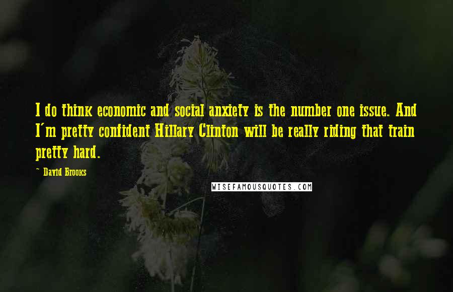 David Brooks Quotes: I do think economic and social anxiety is the number one issue. And I'm pretty confident Hillary Clinton will be really riding that train pretty hard.