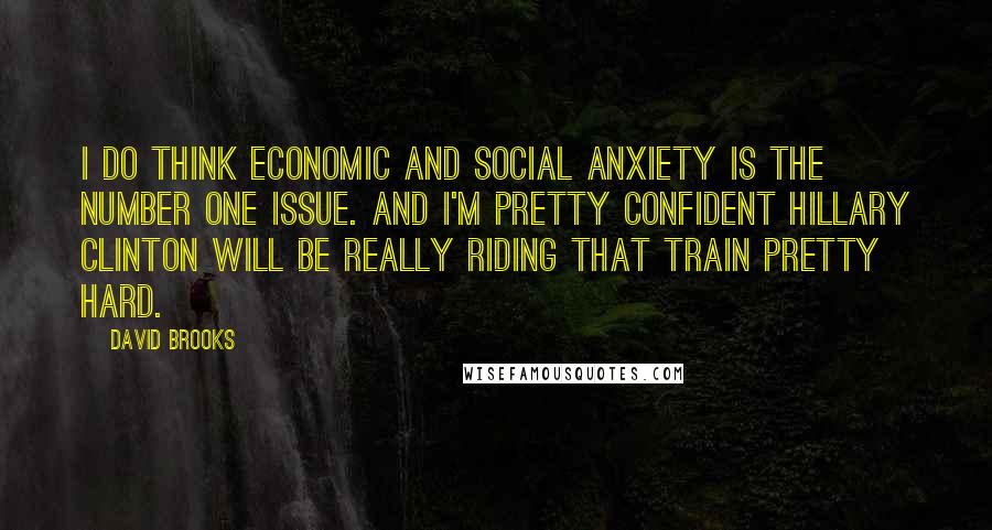 David Brooks Quotes: I do think economic and social anxiety is the number one issue. And I'm pretty confident Hillary Clinton will be really riding that train pretty hard.