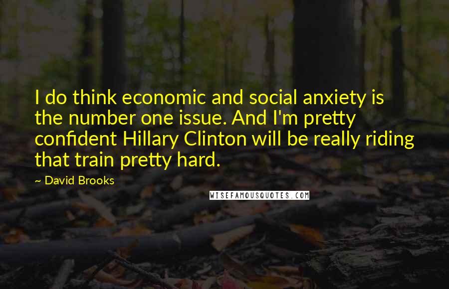 David Brooks Quotes: I do think economic and social anxiety is the number one issue. And I'm pretty confident Hillary Clinton will be really riding that train pretty hard.
