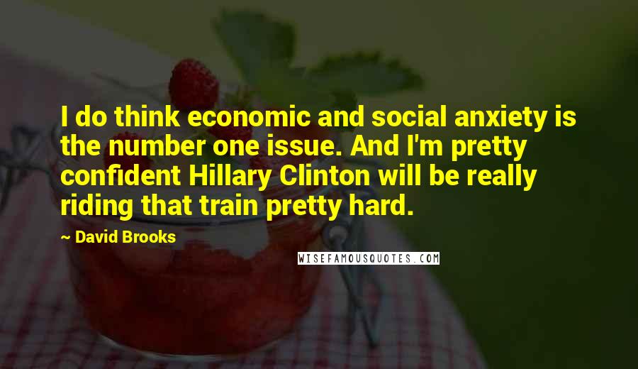 David Brooks Quotes: I do think economic and social anxiety is the number one issue. And I'm pretty confident Hillary Clinton will be really riding that train pretty hard.