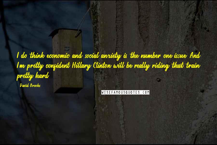 David Brooks Quotes: I do think economic and social anxiety is the number one issue. And I'm pretty confident Hillary Clinton will be really riding that train pretty hard.