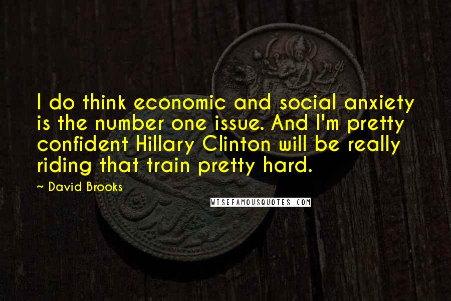 David Brooks Quotes: I do think economic and social anxiety is the number one issue. And I'm pretty confident Hillary Clinton will be really riding that train pretty hard.