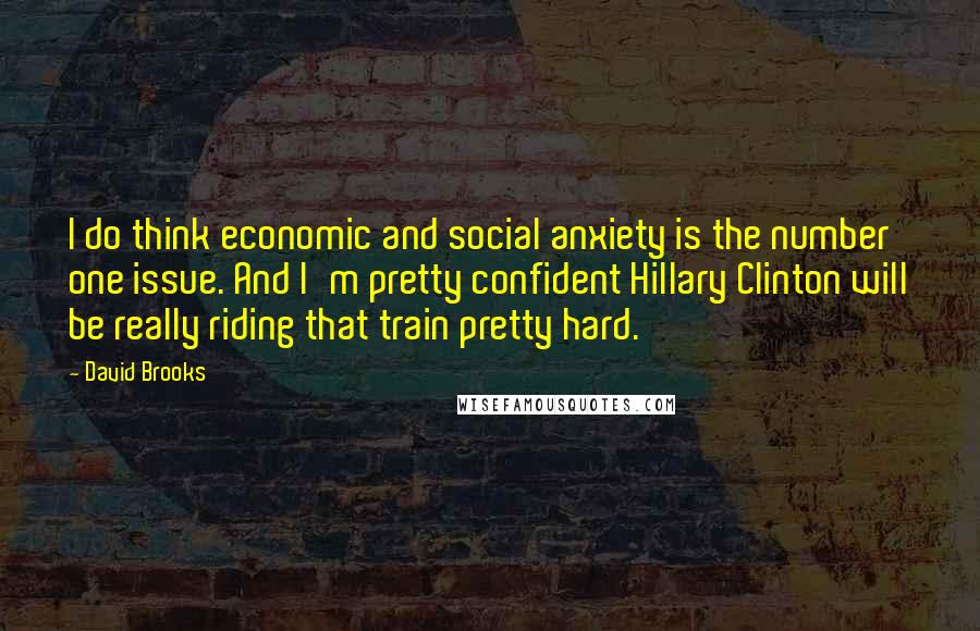 David Brooks Quotes: I do think economic and social anxiety is the number one issue. And I'm pretty confident Hillary Clinton will be really riding that train pretty hard.