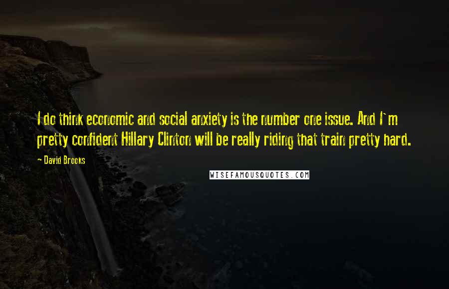 David Brooks Quotes: I do think economic and social anxiety is the number one issue. And I'm pretty confident Hillary Clinton will be really riding that train pretty hard.