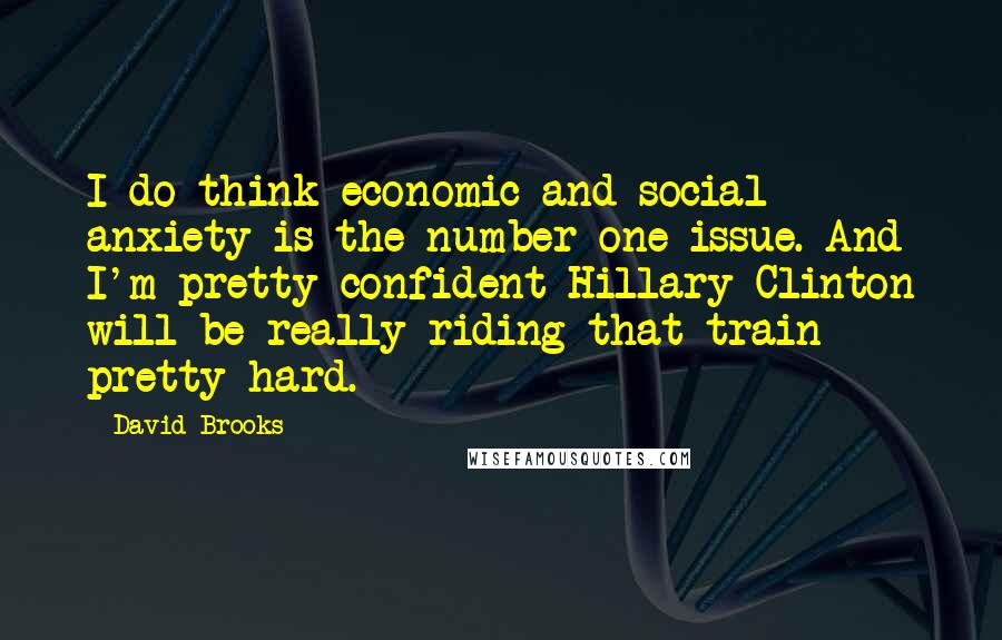 David Brooks Quotes: I do think economic and social anxiety is the number one issue. And I'm pretty confident Hillary Clinton will be really riding that train pretty hard.