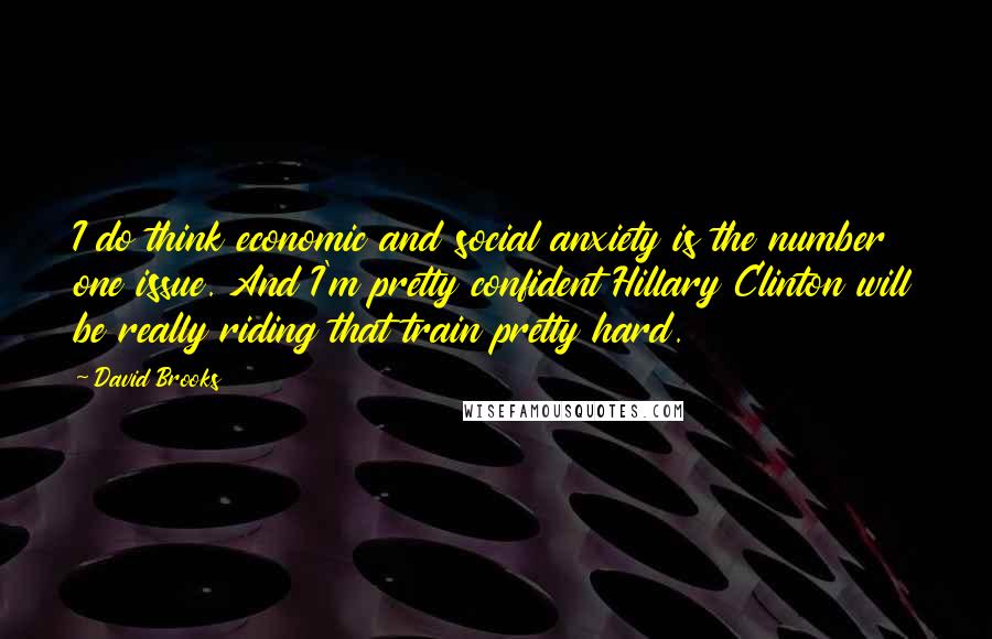 David Brooks Quotes: I do think economic and social anxiety is the number one issue. And I'm pretty confident Hillary Clinton will be really riding that train pretty hard.