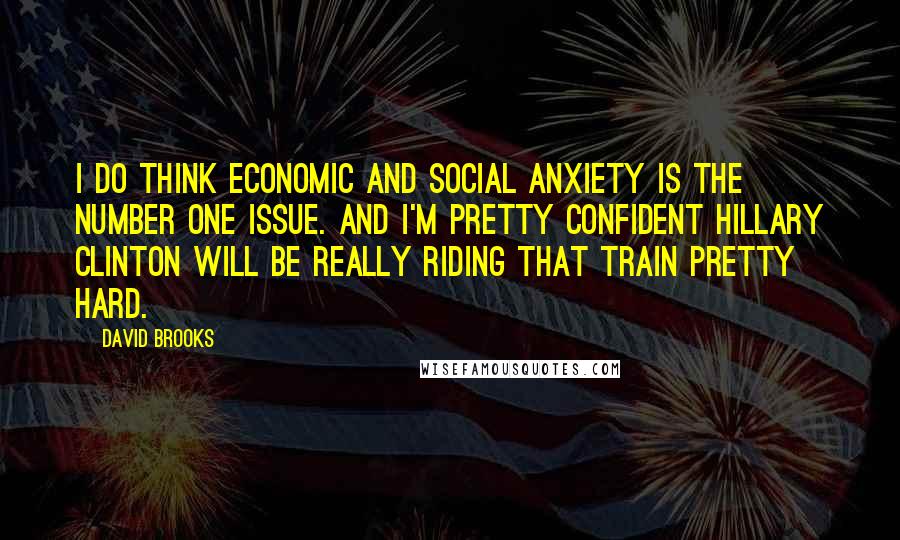 David Brooks Quotes: I do think economic and social anxiety is the number one issue. And I'm pretty confident Hillary Clinton will be really riding that train pretty hard.