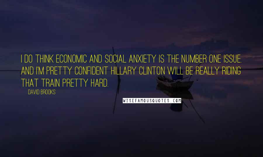 David Brooks Quotes: I do think economic and social anxiety is the number one issue. And I'm pretty confident Hillary Clinton will be really riding that train pretty hard.