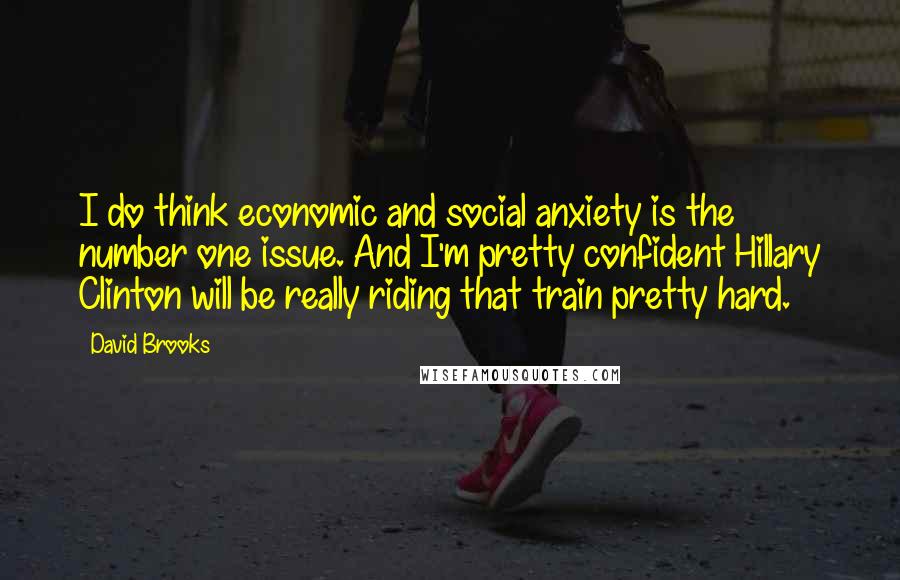 David Brooks Quotes: I do think economic and social anxiety is the number one issue. And I'm pretty confident Hillary Clinton will be really riding that train pretty hard.