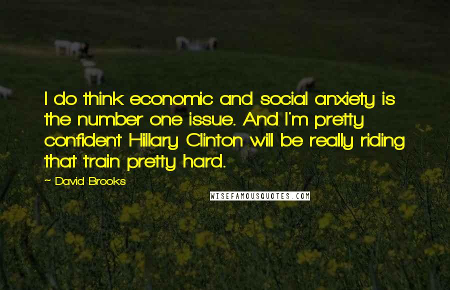 David Brooks Quotes: I do think economic and social anxiety is the number one issue. And I'm pretty confident Hillary Clinton will be really riding that train pretty hard.