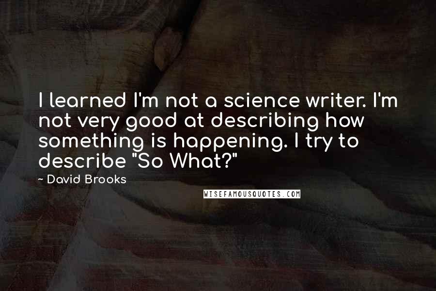 David Brooks Quotes: I learned I'm not a science writer. I'm not very good at describing how something is happening. I try to describe "So What?"