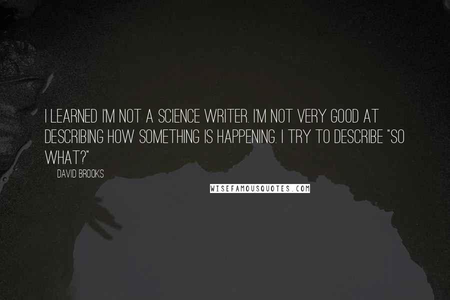 David Brooks Quotes: I learned I'm not a science writer. I'm not very good at describing how something is happening. I try to describe "So What?"