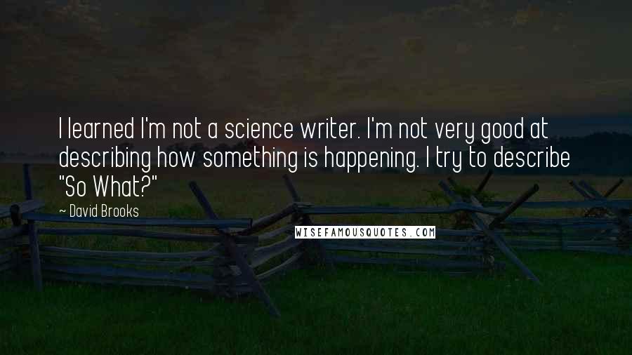 David Brooks Quotes: I learned I'm not a science writer. I'm not very good at describing how something is happening. I try to describe "So What?"