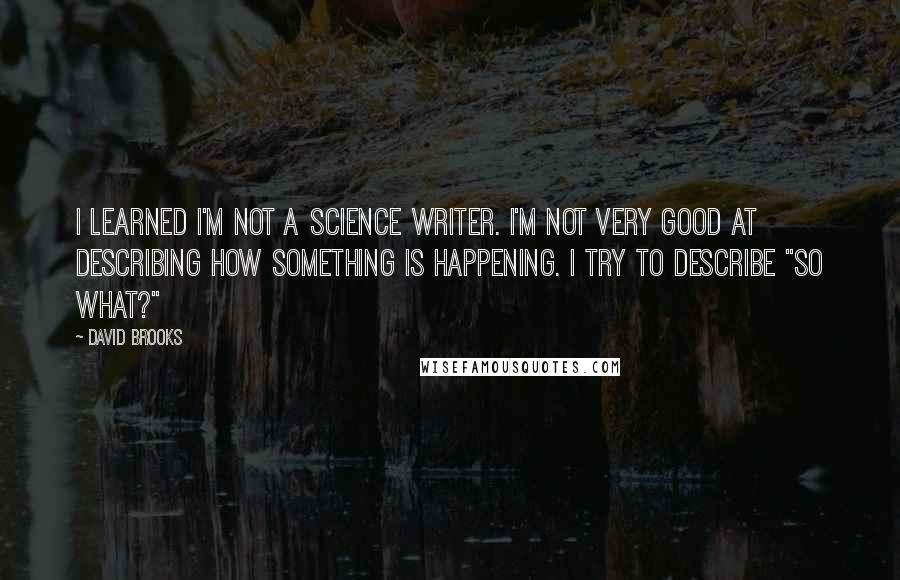 David Brooks Quotes: I learned I'm not a science writer. I'm not very good at describing how something is happening. I try to describe "So What?"