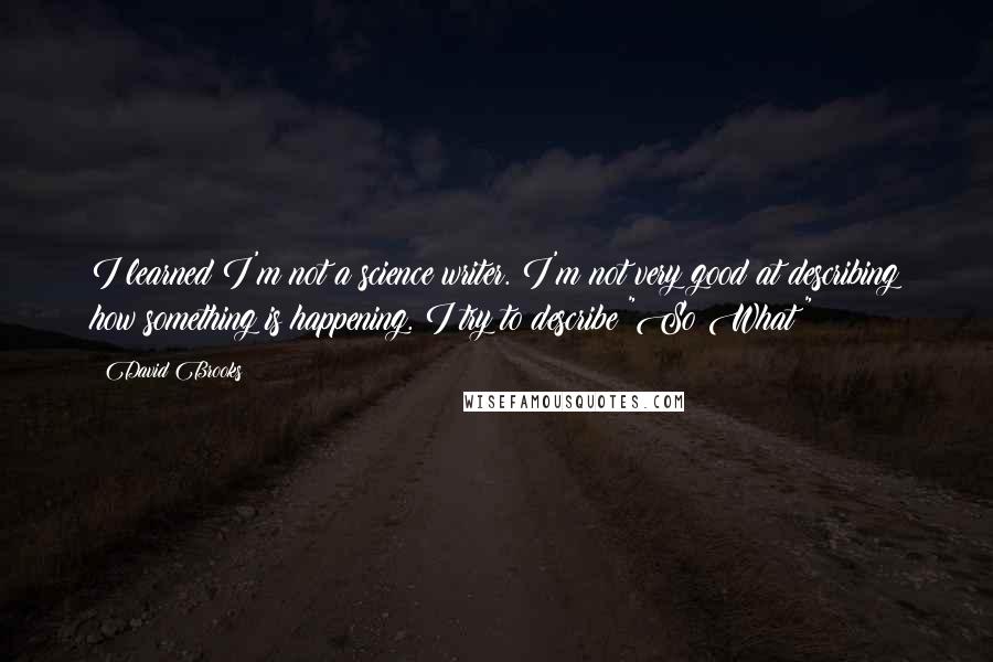 David Brooks Quotes: I learned I'm not a science writer. I'm not very good at describing how something is happening. I try to describe "So What?"