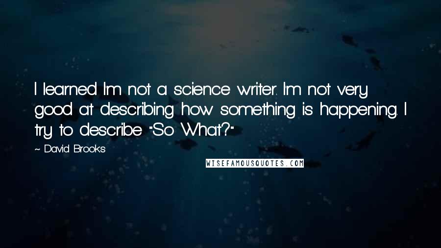 David Brooks Quotes: I learned I'm not a science writer. I'm not very good at describing how something is happening. I try to describe "So What?"