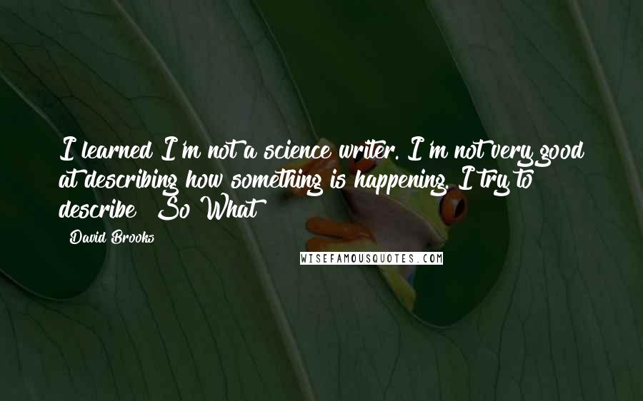 David Brooks Quotes: I learned I'm not a science writer. I'm not very good at describing how something is happening. I try to describe "So What?"