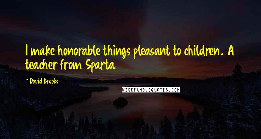 David Brooks Quotes: I make honorable things pleasant to children. A teacher from Sparta