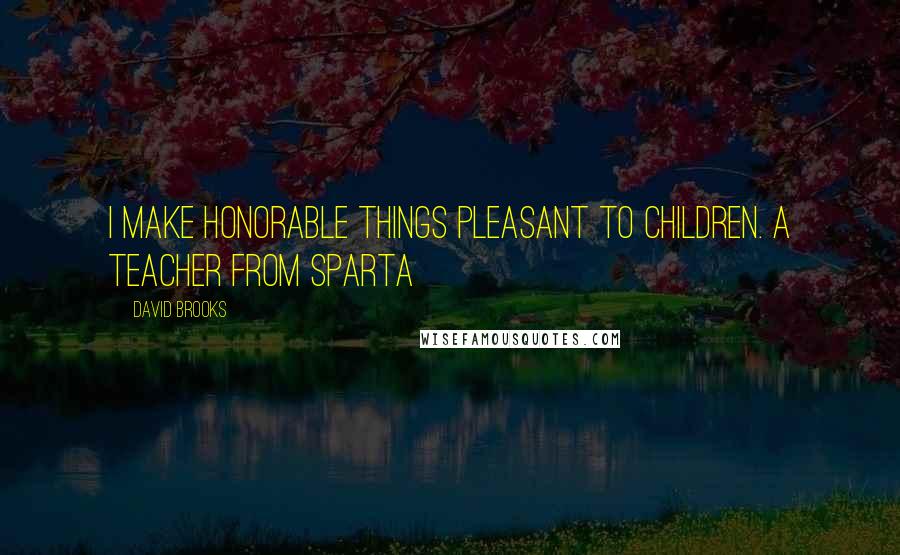 David Brooks Quotes: I make honorable things pleasant to children. A teacher from Sparta