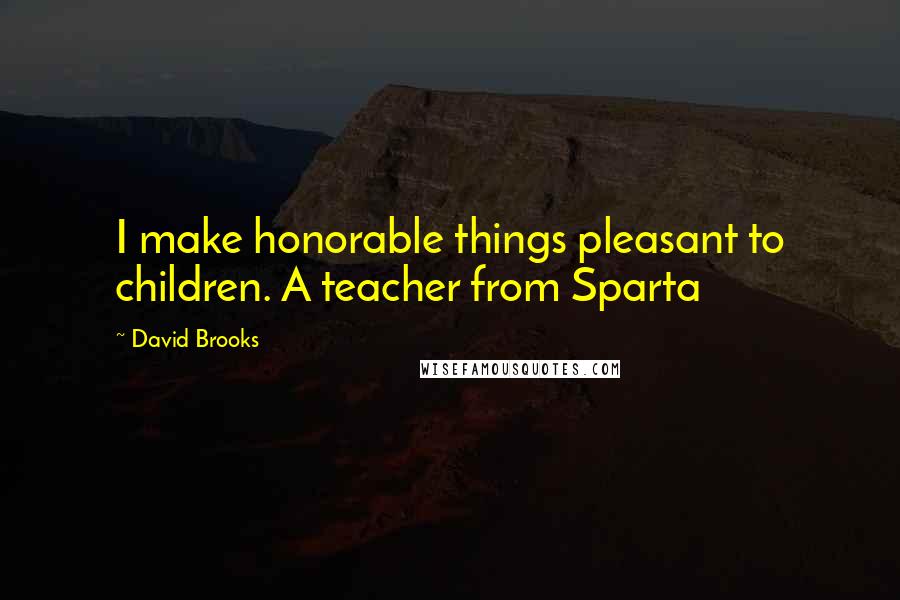 David Brooks Quotes: I make honorable things pleasant to children. A teacher from Sparta
