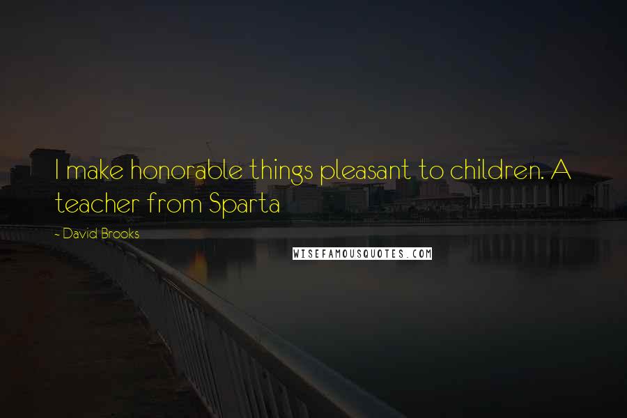David Brooks Quotes: I make honorable things pleasant to children. A teacher from Sparta