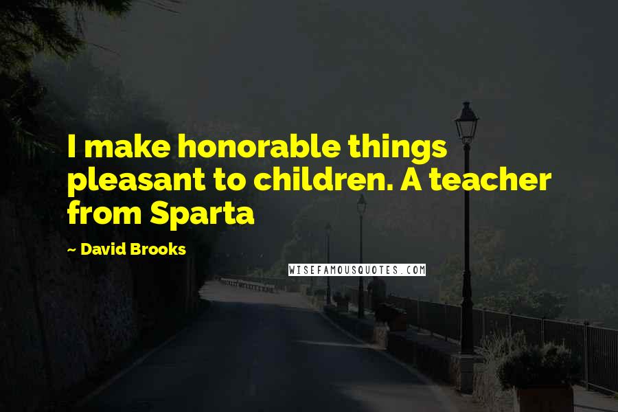 David Brooks Quotes: I make honorable things pleasant to children. A teacher from Sparta
