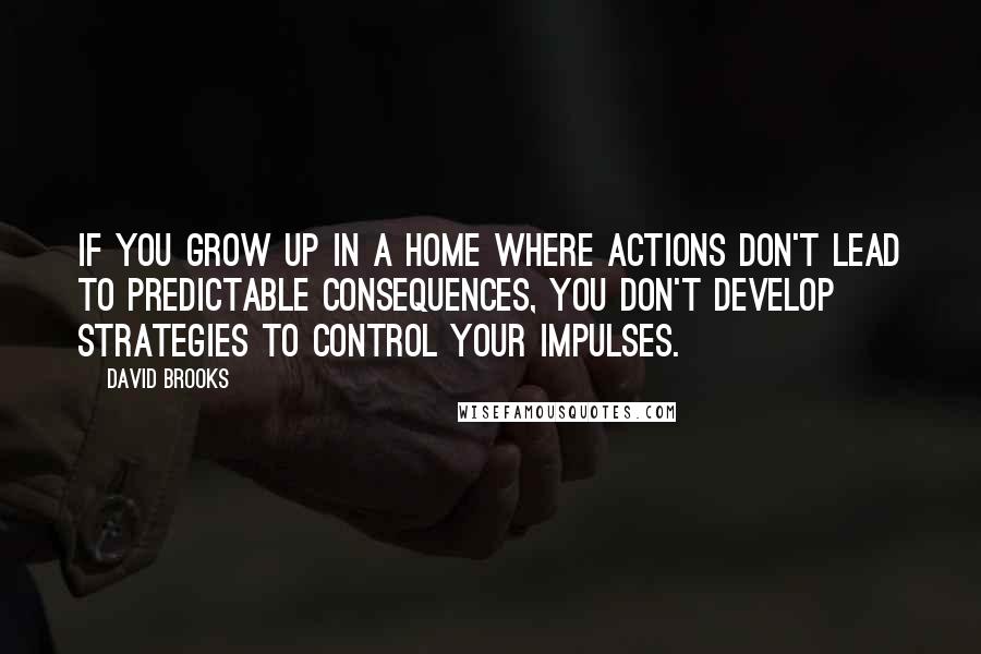 David Brooks Quotes: If you grow up in a home where actions don't lead to predictable consequences, you don't develop strategies to control your impulses.