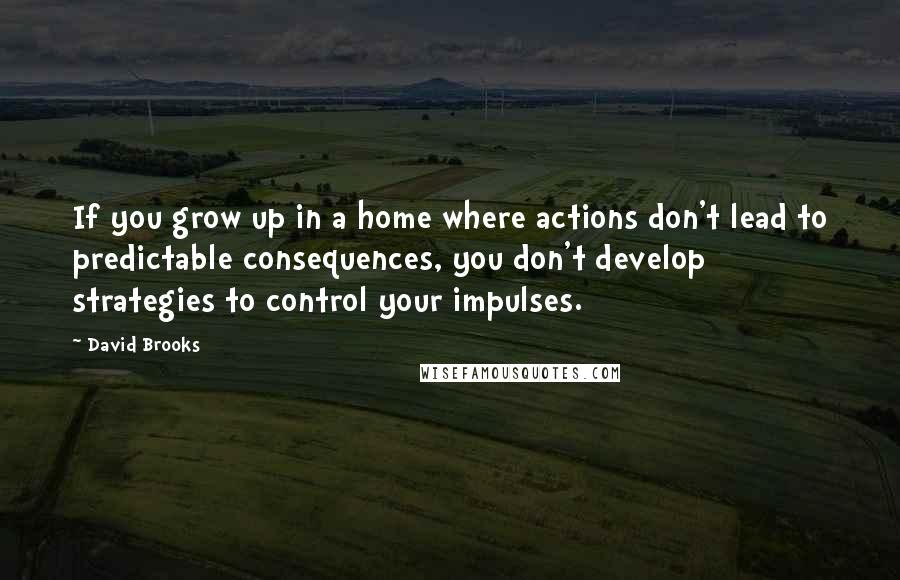 David Brooks Quotes: If you grow up in a home where actions don't lead to predictable consequences, you don't develop strategies to control your impulses.