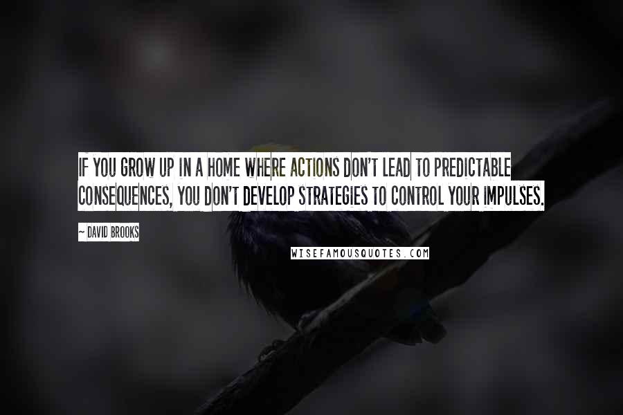 David Brooks Quotes: If you grow up in a home where actions don't lead to predictable consequences, you don't develop strategies to control your impulses.