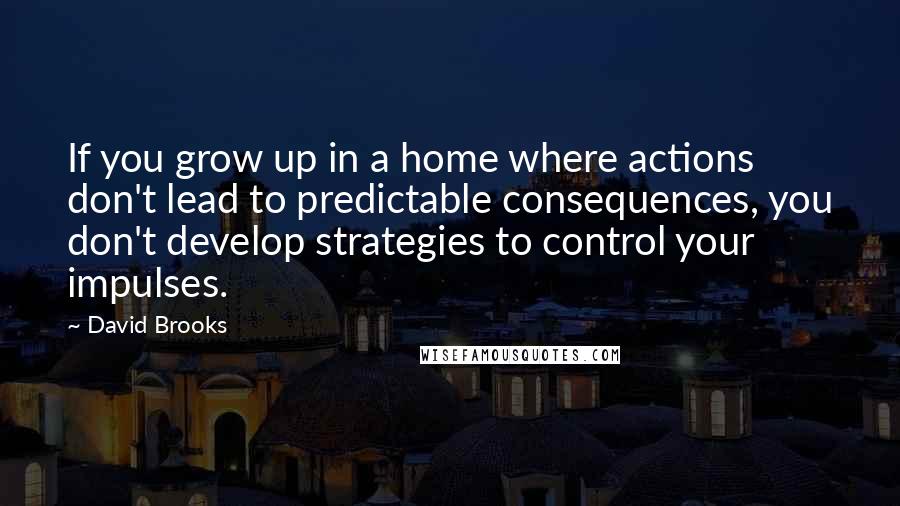 David Brooks Quotes: If you grow up in a home where actions don't lead to predictable consequences, you don't develop strategies to control your impulses.