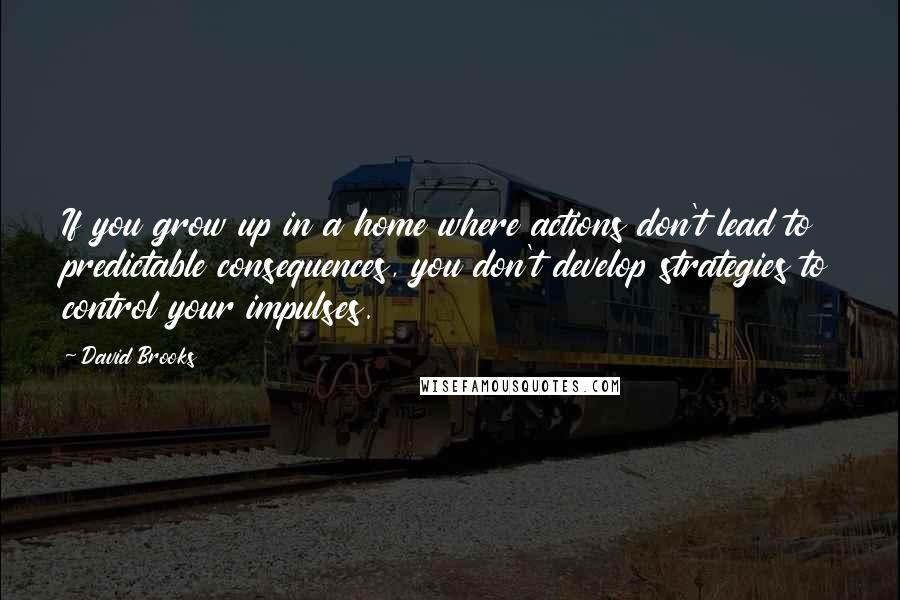 David Brooks Quotes: If you grow up in a home where actions don't lead to predictable consequences, you don't develop strategies to control your impulses.