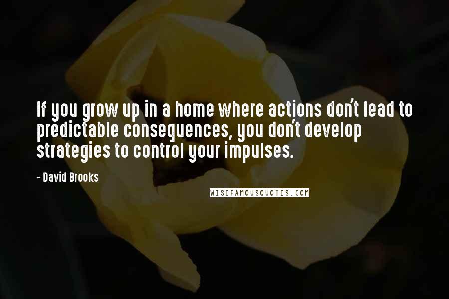 David Brooks Quotes: If you grow up in a home where actions don't lead to predictable consequences, you don't develop strategies to control your impulses.