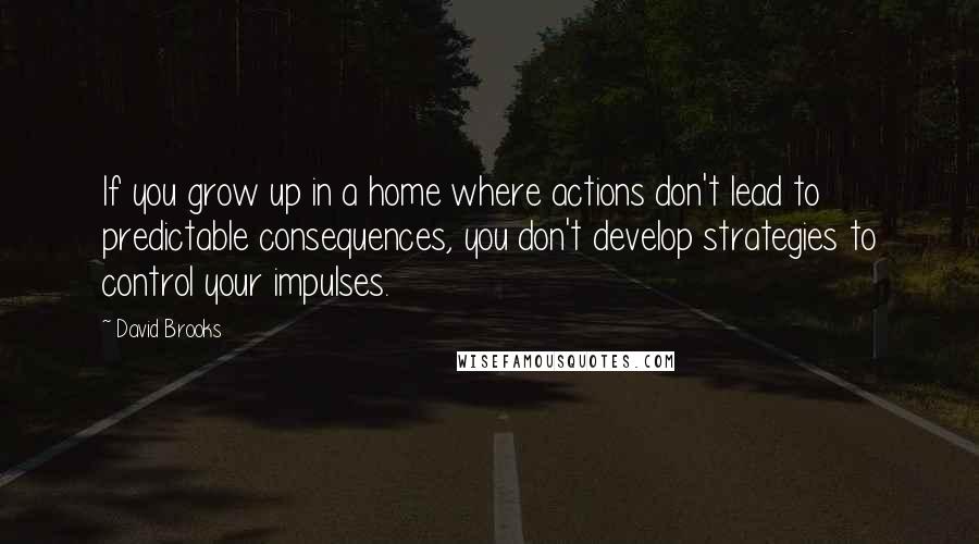 David Brooks Quotes: If you grow up in a home where actions don't lead to predictable consequences, you don't develop strategies to control your impulses.