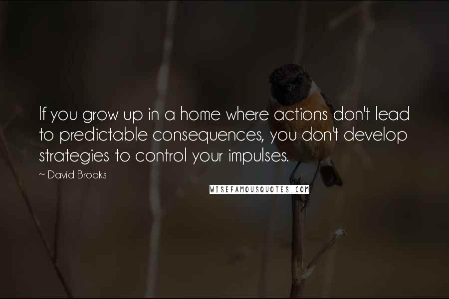 David Brooks Quotes: If you grow up in a home where actions don't lead to predictable consequences, you don't develop strategies to control your impulses.