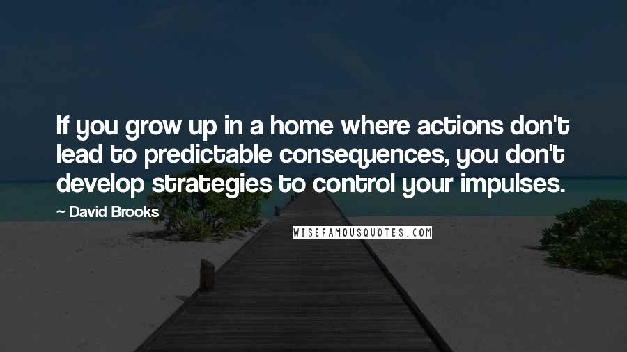 David Brooks Quotes: If you grow up in a home where actions don't lead to predictable consequences, you don't develop strategies to control your impulses.