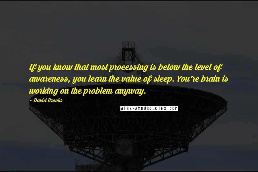David Brooks Quotes: If you know that most processing is below the level of awareness, you learn the value of sleep. You're brain is working on the problem anyway.
