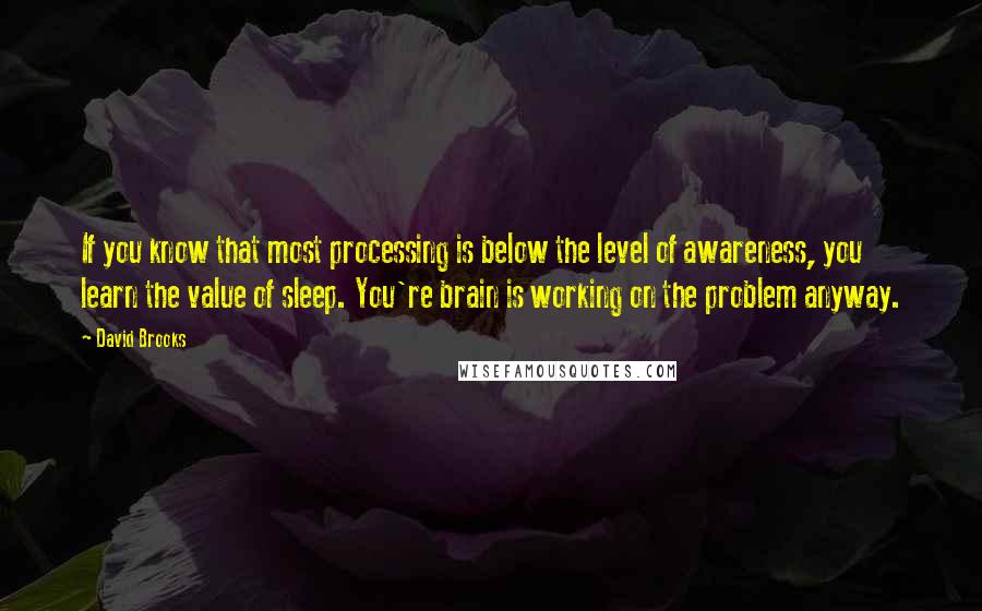 David Brooks Quotes: If you know that most processing is below the level of awareness, you learn the value of sleep. You're brain is working on the problem anyway.