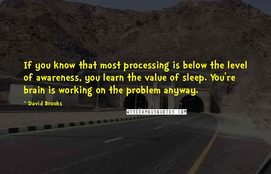 David Brooks Quotes: If you know that most processing is below the level of awareness, you learn the value of sleep. You're brain is working on the problem anyway.