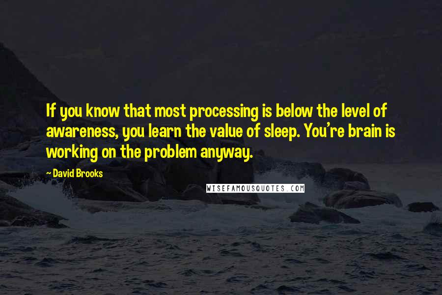 David Brooks Quotes: If you know that most processing is below the level of awareness, you learn the value of sleep. You're brain is working on the problem anyway.