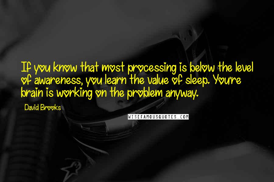 David Brooks Quotes: If you know that most processing is below the level of awareness, you learn the value of sleep. You're brain is working on the problem anyway.